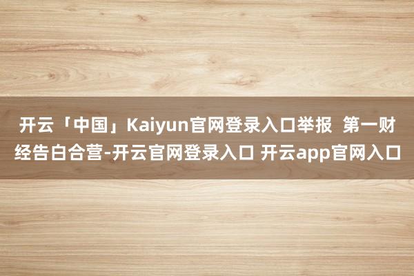开云「中国」Kaiyun官网登录入口举报  第一财经告白合营-开云官网登录入口 开云app官网入口