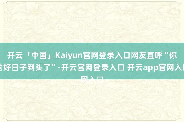开云「中国」Kaiyun官网登录入口网友直呼“你的好日子到头了”-开云官网登录入口 开云app官网入口