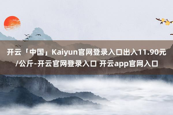 开云「中国」Kaiyun官网登录入口出入11.90元/公斤-开云官网登录入口 开云app官网入口