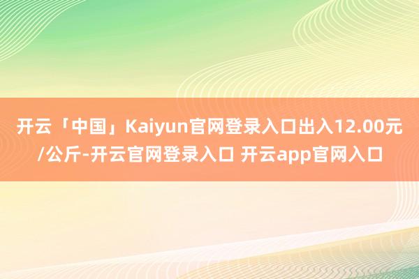 开云「中国」Kaiyun官网登录入口出入12.00元/公斤-开云官网登录入口 开云app官网入口