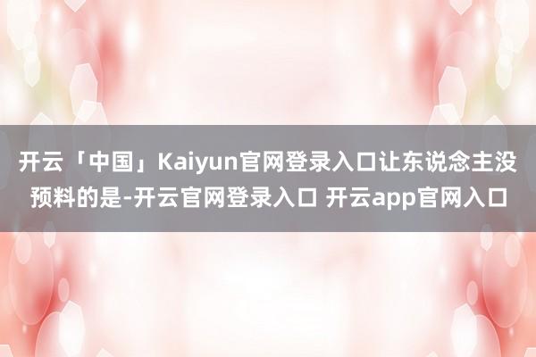 开云「中国」Kaiyun官网登录入口让东说念主没预料的是-开云官网登录入口 开云app官网入口
