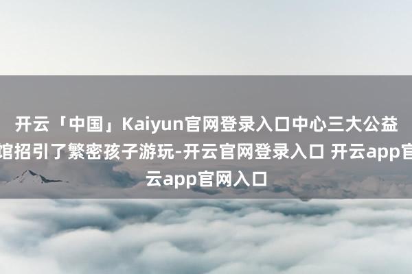 开云「中国」Kaiyun官网登录入口中心三大公益免费场馆招引了繁密孩子游玩-开云官网登录入口 开云app官网入口