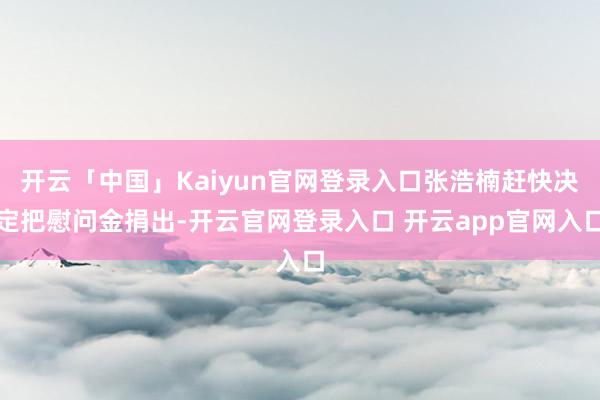 开云「中国」Kaiyun官网登录入口张浩楠赶快决定把慰问金捐出-开云官网登录入口 开云app官网入口