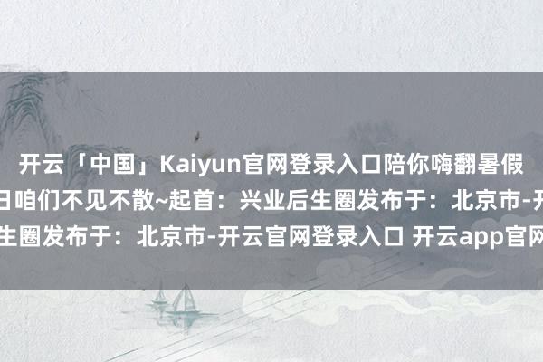 开云「中国」Kaiyun官网登录入口陪你嗨翻暑假！张开剩余54%7月27日咱们不见不散~起首：兴业后生圈发布于：北京市-开云官网登录入口 开云app官网入口