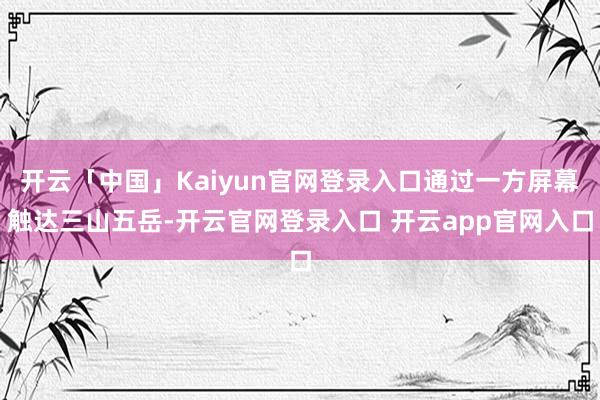开云「中国」Kaiyun官网登录入口通过一方屏幕触达三山五岳-开云官网登录入口 开云app官网入口