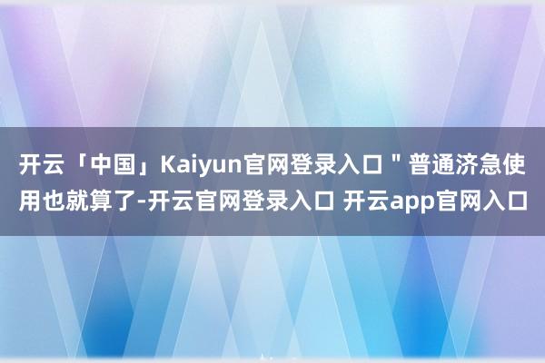开云「中国」Kaiyun官网登录入口"普通济急使用也就算了-开云官网登录入口 开云app官网入口