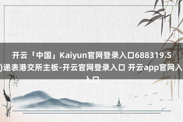 开云「中国」Kaiyun官网登录入口688319.SH)递表港交所主板-开云官网登录入口 开云app官网入口