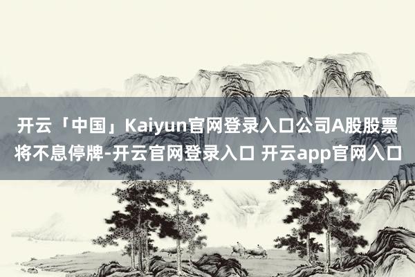 开云「中国」Kaiyun官网登录入口公司A股股票将不息停牌-开云官网登录入口 开云app官网入口