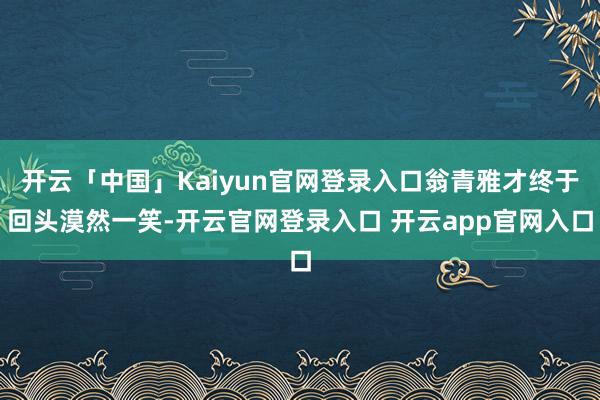 开云「中国」Kaiyun官网登录入口翁青雅才终于回头漠然一笑-开云官网登录入口 开云app官网入口