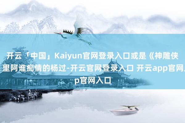 开云「中国」Kaiyun官网登录入口或是《神雕侠侣》里阿谁痴情的杨过-开云官网登录入口 开云app官网入口