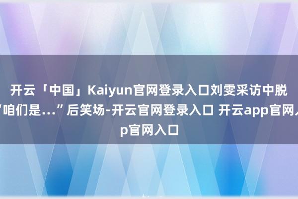 开云「中国」Kaiyun官网登录入口刘雯采访中脱口“咱们是…”后笑场-开云官网登录入口 开云app官网入口