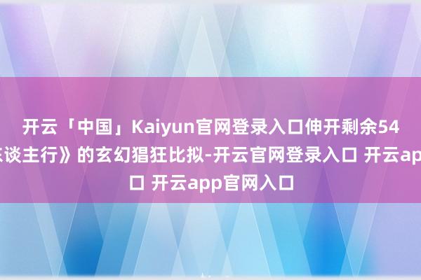 开云「中国」Kaiyun官网登录入口伸开剩余54%与《三东谈主行》的玄幻猖狂比拟-开云官网登录入口 开云app官网入口
