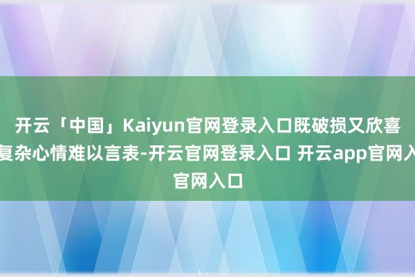 开云「中国」Kaiyun官网登录入口既破损又欣喜的复杂心情难以言表-开云官网登录入口 开云app官网入口