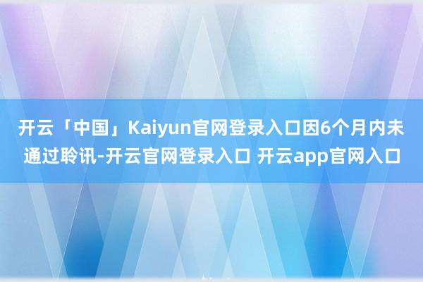 开云「中国」Kaiyun官网登录入口因6个月内未通过聆讯-开云官网登录入口 开云app官网入口