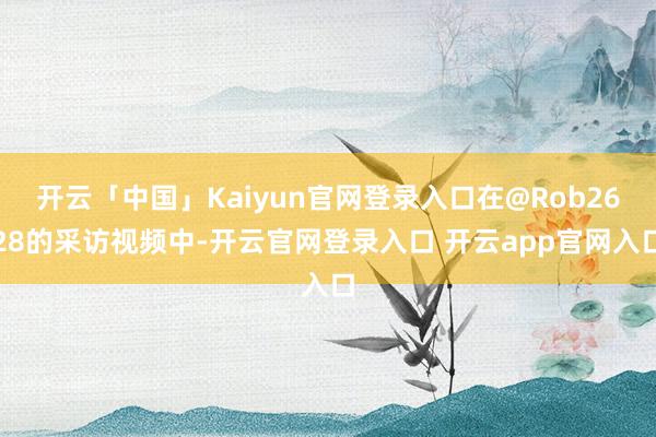 开云「中国」Kaiyun官网登录入口在@Rob2628的采访视频中-开云官网登录入口 开云app官网入口
