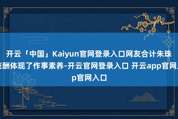 开云「中国」Kaiyun官网登录入口网友合计朱珠的应酬体现了作事素养-开云官网登录入口 开云app官网入口