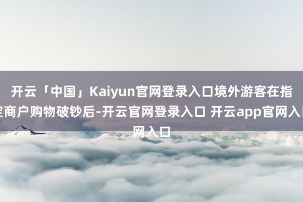 开云「中国」Kaiyun官网登录入口境外游客在指定商户购物破钞后-开云官网登录入口 开云app官网入口