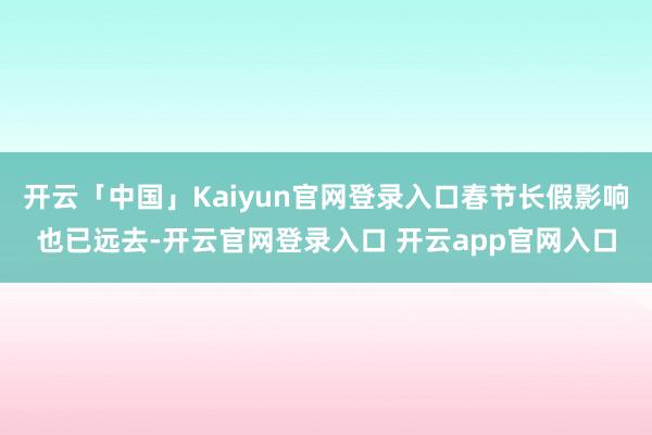 开云「中国」Kaiyun官网登录入口春节长假影响也已远去-开云官网登录入口 开云app官网入口