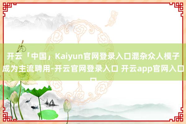 开云「中国」Kaiyun官网登录入口混杂众人模子成为主流聘用-开云官网登录入口 开云app官网入口