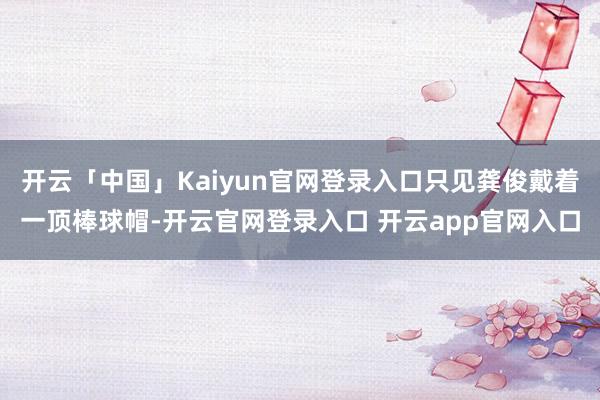 开云「中国」Kaiyun官网登录入口只见龚俊戴着一顶棒球帽-开云官网登录入口 开云app官网入口