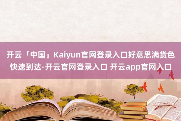 开云「中国」Kaiyun官网登录入口好意思满货色快速到达-开云官网登录入口 开云app官网入口