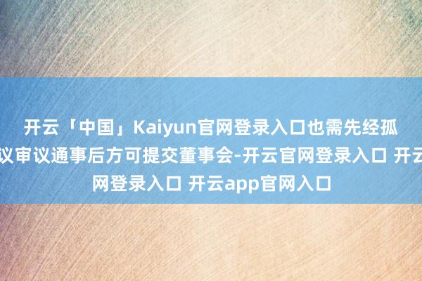 开云「中国」Kaiyun官网登录入口也需先经孤独董事有利会议审议通事后方可提交董事会-开云官网登录入口 开云app官网入口