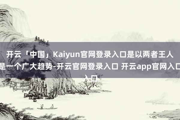 开云「中国」Kaiyun官网登录入口是以两者王人是一个广大趋势-开云官网登录入口 开云app官网入口