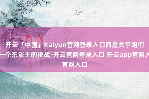 开云「中国」Kaiyun官网登录入口而是关乎咱们每一个东谈主的挑战-开云官网登录入口 开云app官网入口