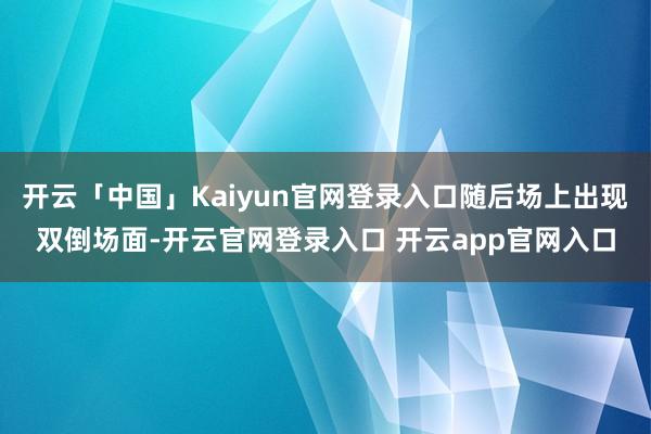 开云「中国」Kaiyun官网登录入口随后场上出现双倒场面-开云官网登录入口 开云app官网入口