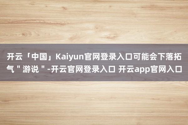 开云「中国」Kaiyun官网登录入口可能会下落拓气＂游说＂-开云官网登录入口 开云app官网入口