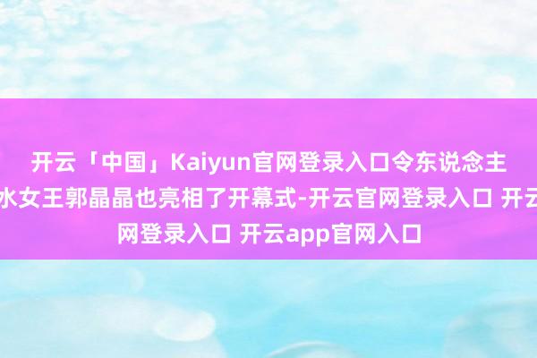 开云「中国」Kaiyun官网登录入口令东说念主没思到的是跳水女王郭晶晶也亮相了开幕式-开云官网登录入口 开云app官网入口