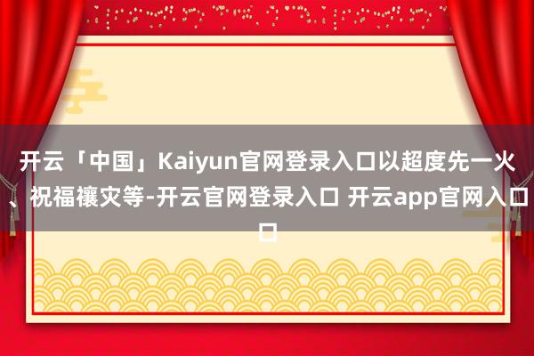 开云「中国」Kaiyun官网登录入口以超度先一火、祝福禳灾等-开云官网登录入口 开云app官网入口