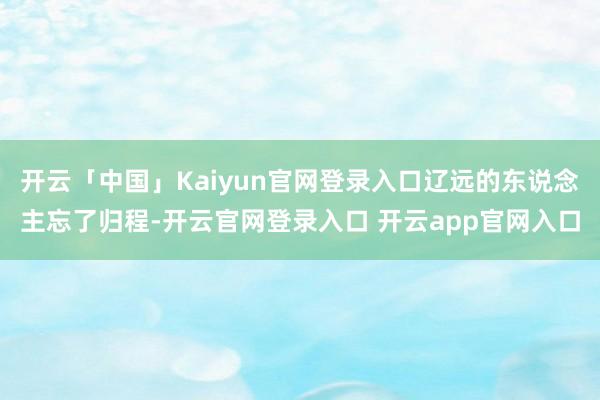 开云「中国」Kaiyun官网登录入口辽远的东说念主忘了归程-开云官网登录入口 开云app官网入口