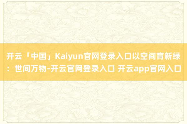 开云「中国」Kaiyun官网登录入口以空间育新绿:世间万物-开云官网登录入口 开云app官网入口