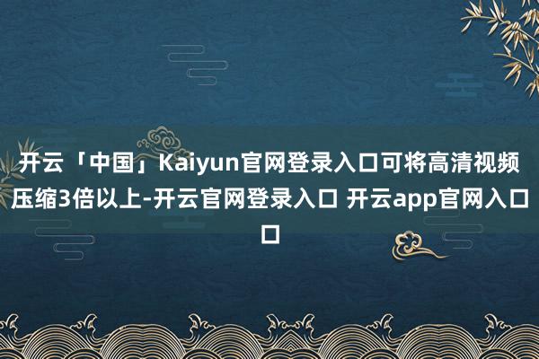 开云「中国」Kaiyun官网登录入口可将高清视频压缩3倍以上-开云官网登录入口 开云app官网入口