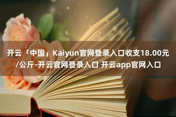 开云「中国」Kaiyun官网登录入口收支18.00元/公斤-开云官网登录入口 开云app官网入口