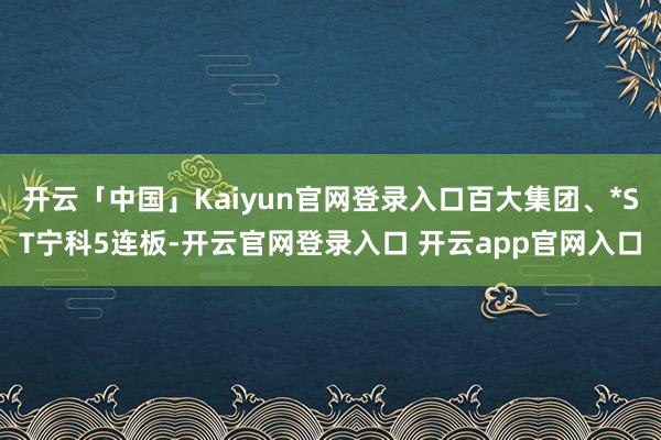 开云「中国」Kaiyun官网登录入口百大集团、*ST宁科5连板-开云官网登录入口 开云app官网入口