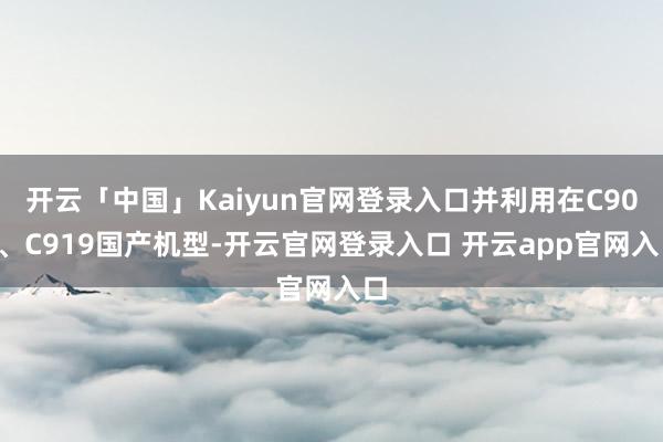 开云「中国」Kaiyun官网登录入口并利用在C909、C919国产机型-开云官网登录入口 开云app官网入口