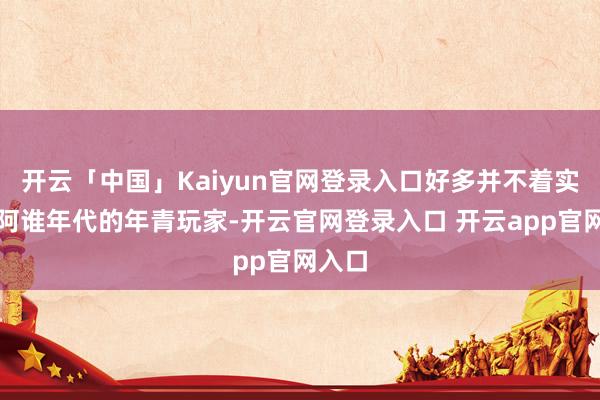 开云「中国」Kaiyun官网登录入口好多并不着实了解阿谁年代的年青玩家-开云官网登录入口 开云app官网入口