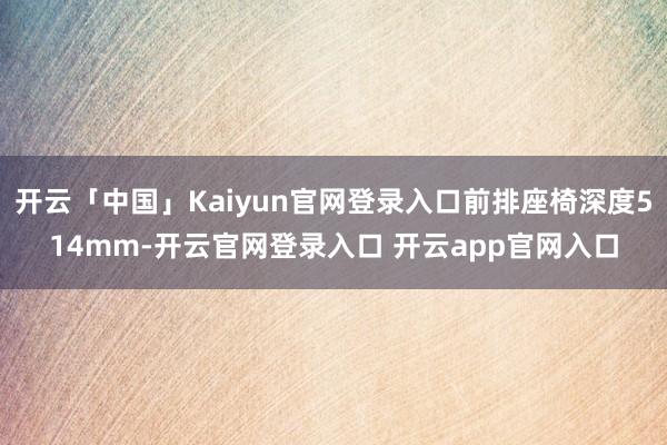 开云「中国」Kaiyun官网登录入口前排座椅深度514mm-开云官网登录入口 开云app官网入口