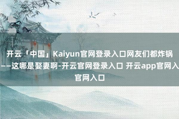 开云「中国」Kaiyun官网登录入口网友们都炸锅了——这哪是娶妻啊-开云官网登录入口 开云app官网入口