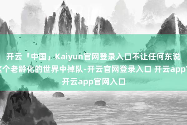 开云「中国」Kaiyun官网登录入口不让任何东说念主在这个老龄化的世界中掉队-开云官网登录入口 开云app官网入口