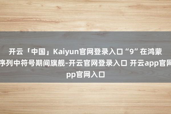 开云「中国」Kaiyun官网登录入口“9”在鸿蒙智行序列中符号期间旗舰-开云官网登录入口 开云app官网入口