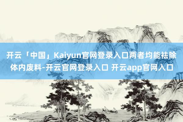 开云「中国」Kaiyun官网登录入口两者均能袪除体内废料-开云官网登录入口 开云app官网入口