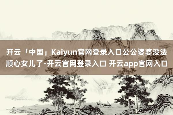 开云「中国」Kaiyun官网登录入口公公婆婆没法顺心女儿了-开云官网登录入口 开云app官网入口