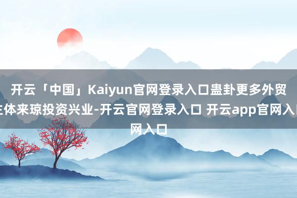 开云「中国」Kaiyun官网登录入口蛊卦更多外贸主体来琼投资兴业-开云官网登录入口 开云app官网入口