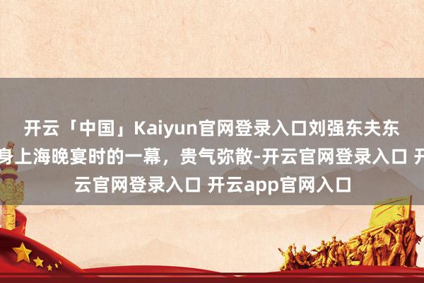 开云「中国」Kaiyun官网登录入口刘强东夫东说念主章泽天现身上海晚宴时的一幕，贵气弥散-开云官网登录入口 开云app官网入口