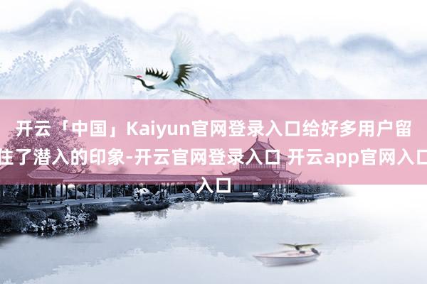 开云「中国」Kaiyun官网登录入口给好多用户留住了潜入的印象-开云官网登录入口 开云app官网入口