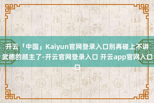 开云「中国」Kaiyun官网登录入口别再碰上不讲武德的顾主了-开云官网登录入口 开云app官网入口