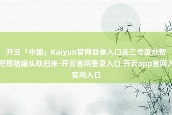 开云「中国」Kaiyun官网登录入口去三号废地帮我把那箱罐头取归来-开云官网登录入口 开云app官网入口